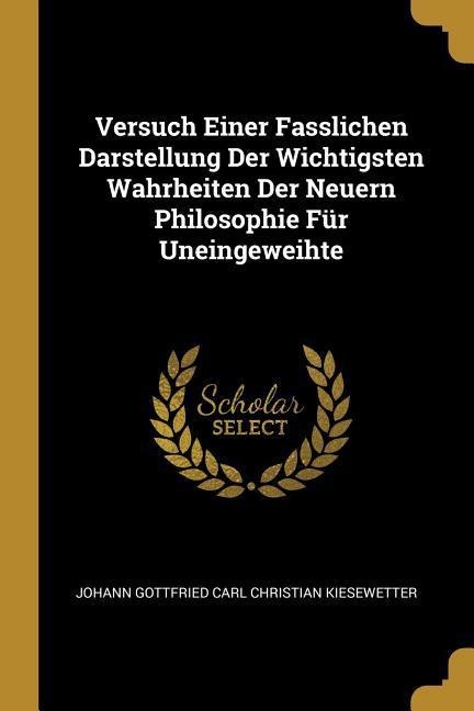 Versuch Einer Fasslichen Darstellung Der Wichtigsten Wahrheiten Der Neuern Philosophie Für Uneingeweihte - Johann Gottfried Carl Chris Kiesewetter