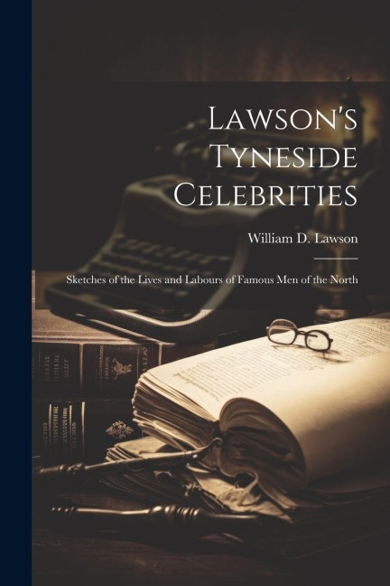 Lawson's Tyneside Celebrities: Sketches of the Lives and Labours of Famous Men of the North - William D. Lawson