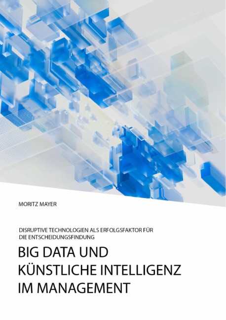 Big Data und künstliche Intelligenz im Management. Disruptive Technologien als Erfolgsfaktor für die Entscheidungsfindung - Moritz Mayer