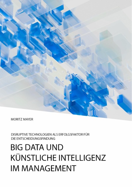 Big Data und künstliche Intelligenz im Management. Disruptive Technologien als Erfolgsfaktor für die Entscheidungsfindung - Moritz Mayer