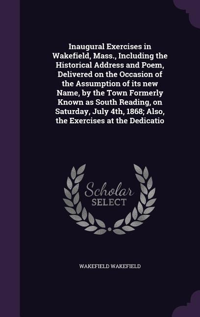 Inaugural Exercises in Wakefield, Mass., Including the Historical Address and Poem, Delivered on the Occasion of the Assumption of its new Name, by th - Wakefield Wakefield