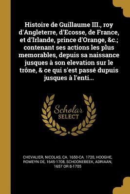 Histoire de Guillaume III., roy d'Angleterre, d'Ecosse, de France, et d'Irlande, prince d'Orange, &c.; contenant ses actions les plus memorables, depuis sa naissance jusques à son elevation sur le trône, & ce qui s'est passé dupuis jusques à l'enti... - Nicolas Chevalier, Romeyn De Hooghe, Adriaan Schoonebeek