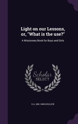 Light on our Lessons, or, What is the use?: A Missionary Book for Boys and Girls - G. A. Gollock