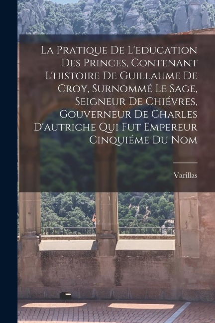 La Pratique De L'education Des Princes, Contenant L'histoire De Guillaume De Croy, Surnommé Le Sage, Seigneur De Chiévres, Gouverneur De Charles D'autriche Qui Fut Empereur Cinquiéme Du Nom - Varillas