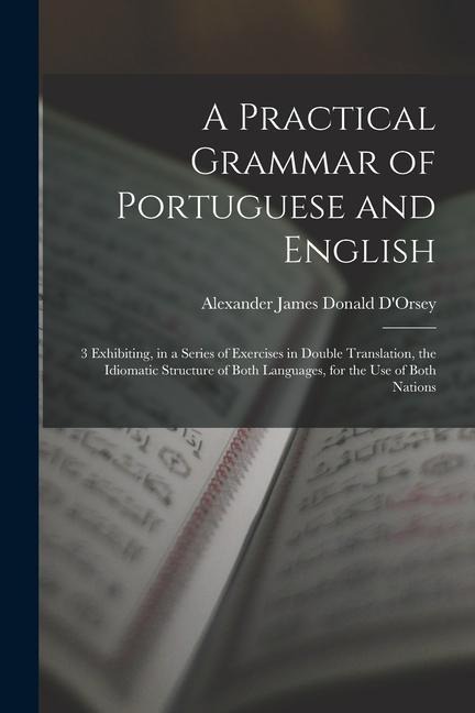 A Practical Grammar of Portuguese and English: 3 Exhibiting, in a Series of Exercises in Double Translation, the Idiomatic Structure of Both Languages - Alexander James Donald D'Orsey