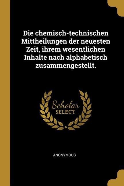 Die Chemisch-Technischen Mittheilungen Der Neuesten Zeit, Ihrem Wesentlichen Inhalte Nach Alphabetisch Zusammengestellt. - Anonymous