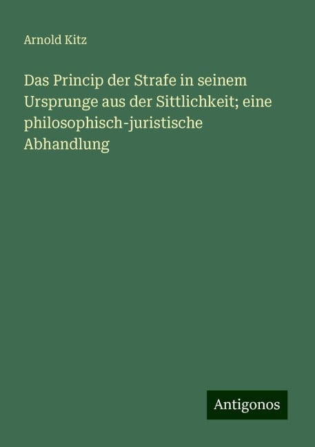 Das Princip der Strafe in seinem Ursprunge aus der Sittlichkeit; eine philosophisch-juristische Abhandlung - Arnold Kitz