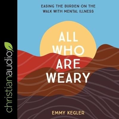 All Who Are Weary: Easing the Burden on the Walk with Mental Illness - Emmy Kegler