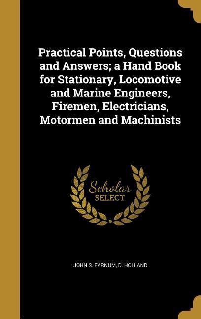Practical Points, Questions and Answers; a Hand Book for Stationary, Locomotive and Marine Engineers, Firemen, Electricians, Motormen and Machinists - John S Farnum, D. Holland