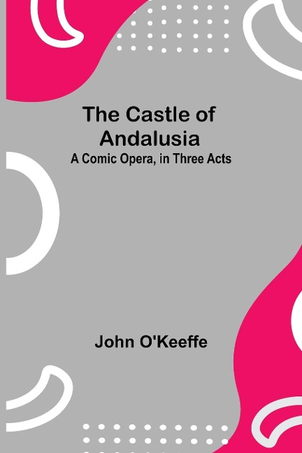 The Castle Of Andalusia; A Comic Opera, In Three Acts - John O'Keeffe