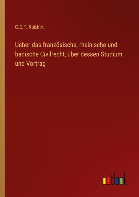 Ueber das französische, rheinische und badische Civilrecht, über dessen Studium und Vortrag - C. E. F. Roßhirt