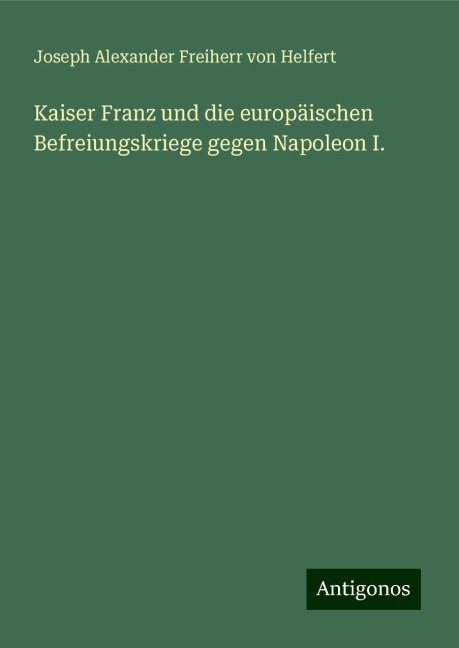 Kaiser Franz und die europäischen Befreiungskriege gegen Napoleon I. - Joseph Alexander Freiherr Von Helfert