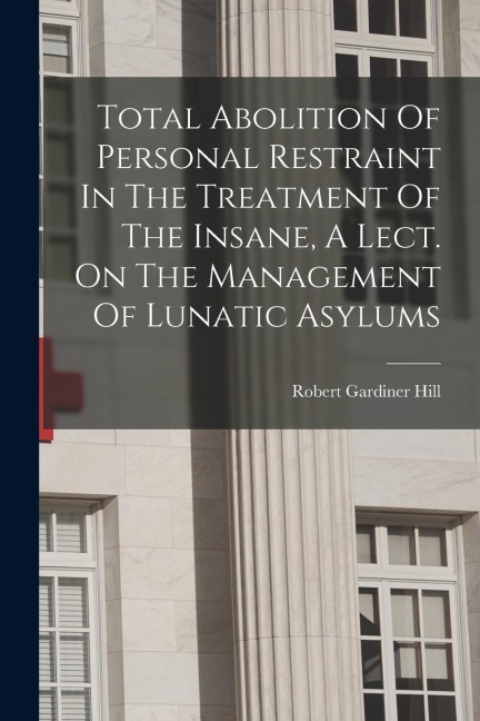 Total Abolition Of Personal Restraint In The Treatment Of The Insane, A Lect. On The Management Of Lunatic Asylums - Robert Gardiner Hill