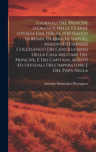Giornali del principe d'Orange nelle guerre d'Italia dal 1526 al 1530 (Sacco di Roma, guerra di Napoli, assedio di Firenze) Coll'elenco dei gentiluomi - Antonio Domenico Pierrugues