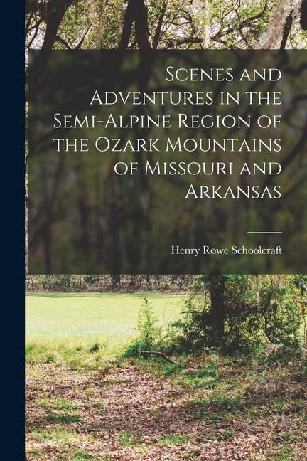 Scenes and Adventures in the Semi-alpine Region of the Ozark Mountains of Missouri and Arkansas - Henry Rowe Schoolcraft