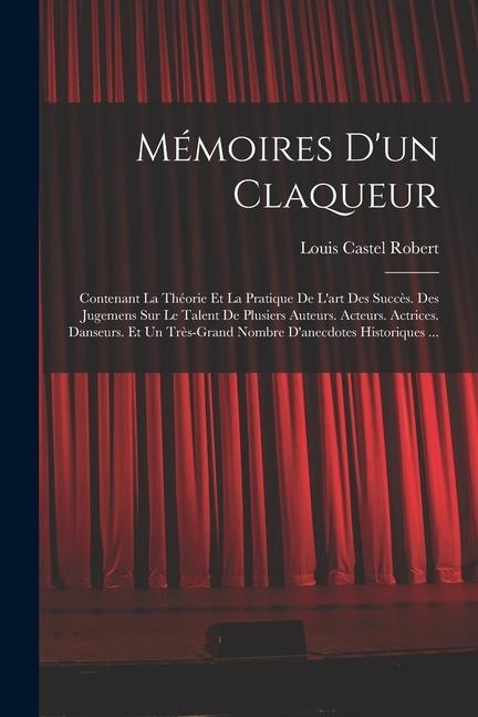 Mémoires D'un Claqueur: Contenant La Théorie Et La Pratique De L'art Des Succès. Des Jugemens Sur Le Talent De Plusiers Auteurs. Acteurs. Actr - Louis Castel Robert