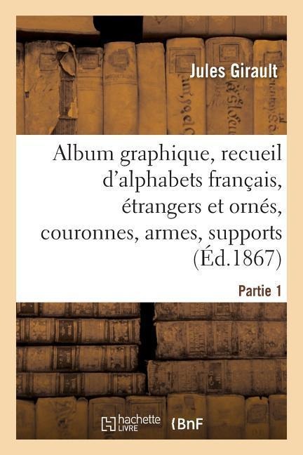 Album Graphique, Recueil d'Alphabets Français, Étrangers Et Ornés, Couronnes, Armes: Supports, Chiffres Entrelacés Et Ornés. Partie 1 - Jules Girault