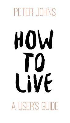 How To Live: A User's Guide - Peter Johns
