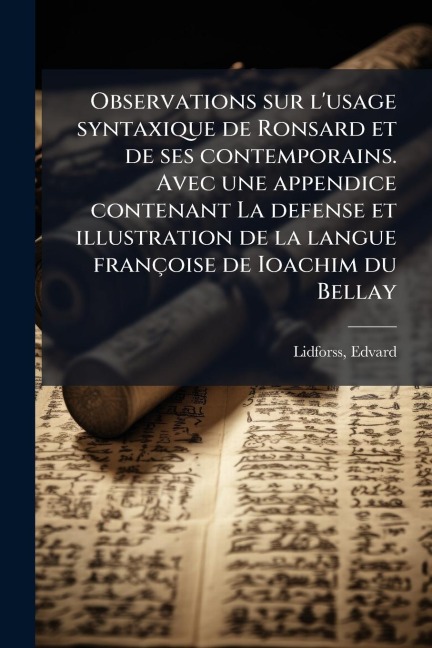 Observations sur l'usage syntaxique de Ronsard et de ses contemporains. Avec une appendice contenant La defense et illustration de la langue françoise de Ioachim du Bellay - Edvard Lidforss