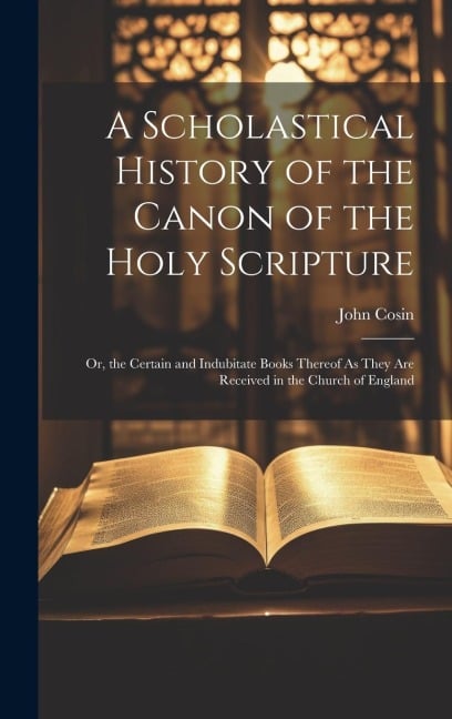 A Scholastical History of the Canon of the Holy Scripture: Or, the Certain and Indubitate Books Thereof As They Are Received in the Church of England - John Cosin