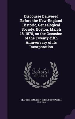 Discourse Delivered Before the New-England Historic, Genealogical Society, Boston, March 18, 1870, on the Occasion of the Twenty-fifth Anniversary of - Edmund F. Slafter