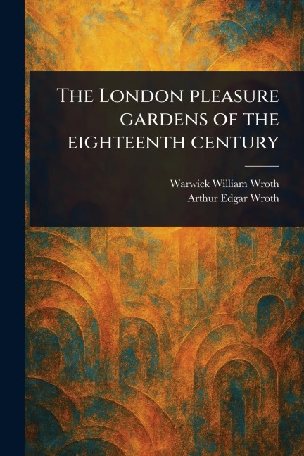 The London Pleasure Gardens of the Eighteenth Century - Warwick William Wroth, Arthur Edgar Wroth