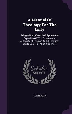 A Manual Of Theology For The Laity: Being A Brief, Clear, And Systematic Exposition Of The Reason And Authority Of Religion And A Practical Guide Book - P. Geiermann