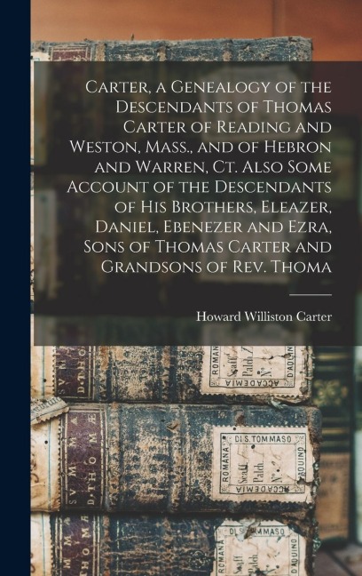 Carter, a Genealogy of the Descendants of Thomas Carter of Reading and Weston, Mass., and of Hebron and Warren, Ct. Also Some Account of the Descendants of his Brothers, Eleazer, Daniel, Ebenezer and Ezra, Sons of Thomas Carter and Grandsons of Rev. Thoma - Howard Williston Carter