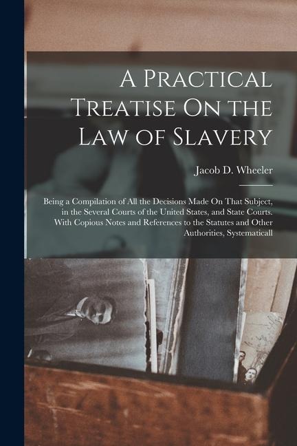 A Practical Treatise On the Law of Slavery: Being a Compilation of All the Decisions Made On That Subject, in the Several Courts of the United States, - Jacob D. Wheeler