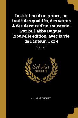 Institution d'un prince, ou traité des qualités, des vertus & des devoirs d'un souverain. Par M. l'abbé Duguet. Nouvelle édition, avec la vie de l'aut - M. L'Abbé Duguet