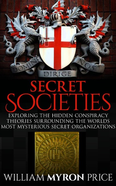 Secret Societies: The Hidden Conspiracy Theories Surrounding The World's Most Mysterious Secret Organizations - William Myron Price