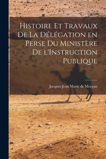 Histoire et Travaux de la Délégation en Perse du Ministère de l'Instruction Publique - Jacques Jean Marie De Morgan