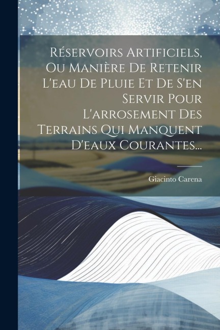 Réservoirs Artificiels, Ou Manière De Retenir L'eau De Pluie Et De S'en Servir Pour L'arrosement Des Terrains Qui Manquent D'eaux Courantes... - Giacinto Carena