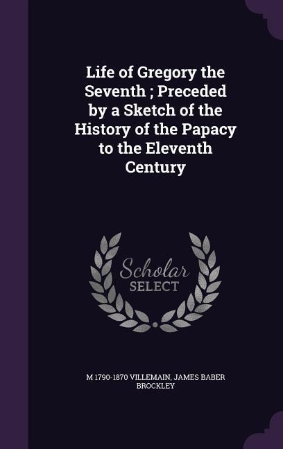 Life of Gregory the Seventh; Preceded by a Sketch of the History of the Papacy to the Eleventh Century - M. Villemain, James Baber Brockley