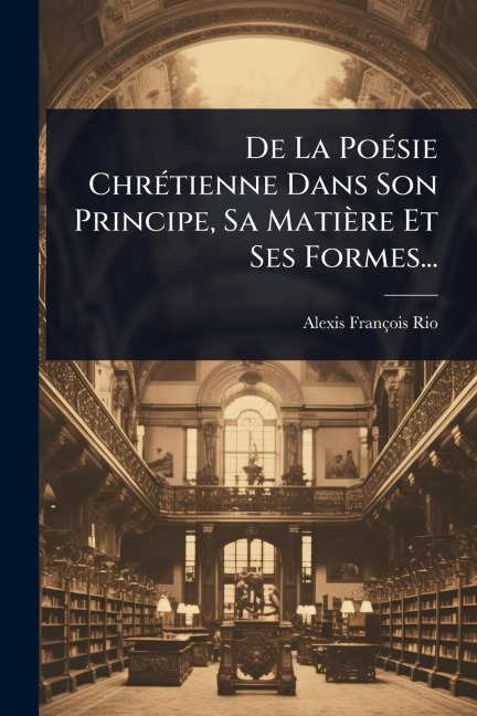 De La PoÃ(c)sie ChrÃ(c)tienne Dans Son Principe, Sa Matière Et Ses Formes... - Alexis-François Rio
