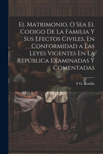 El Matrimonio, O Sea El Codigo De La Familia Y Sus Efectos Civiles, En Conformidad a Las Leyes Vigentes En La República Examinadas Y Comentadas - T G Bonilla
