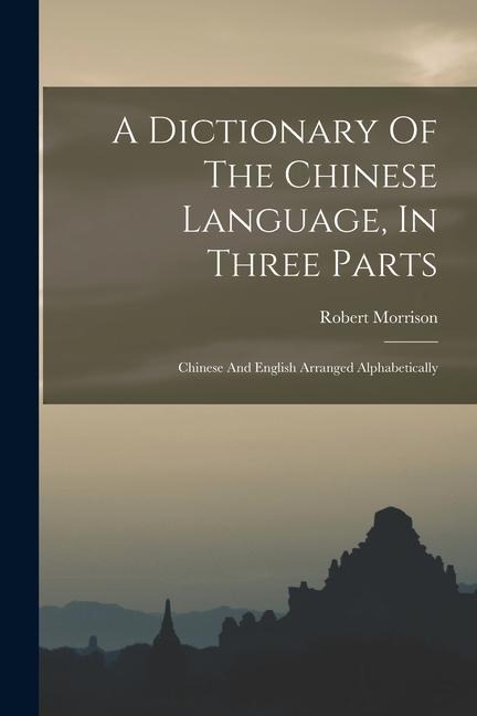 A Dictionary Of The Chinese Language, In Three Parts: Chinese And English Arranged Alphabetically - Robert Morrison
