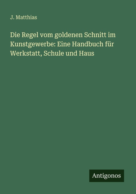 Die Regel vom goldenen Schnitt im Kunstgewerbe: Eine Handbuch für Werkstatt, Schule und Haus - J. Matthias
