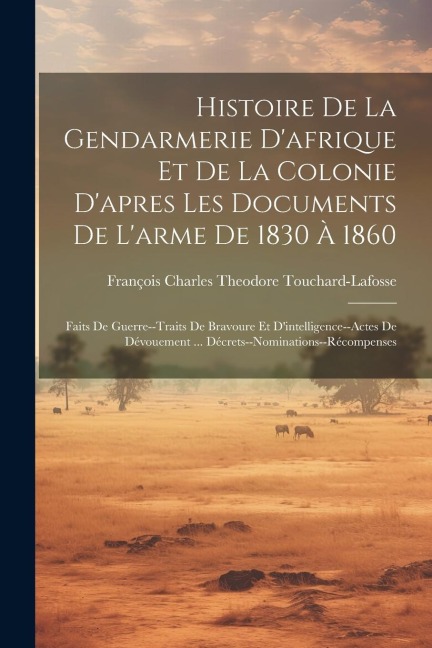Histoire De La Gendarmerie D'afrique Et De La Colonie D'apres Les Documents De L'arme De 1830 À 1860: Faits De Guerre--Traits De Bravoure Et D'intelli - François Charles Theo Touchard-Lafosse