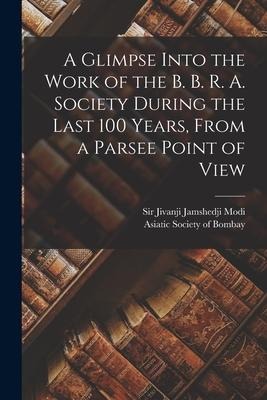 A Glimpse Into the Work of the B. B. R. A. Society During the Last 100 Years [microform], From a Parsee Point of View - 