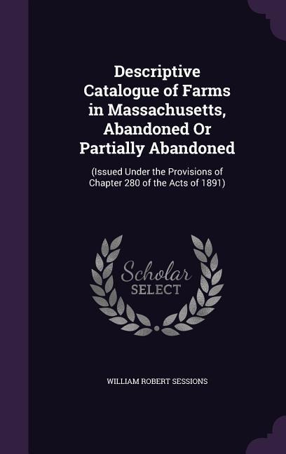 Descriptive Catalogue of Farms in Massachusetts, Abandoned Or Partially Abandoned: (Issued Under the Provisions of Chapter 280 of the Acts of 1891) - William Robert Sessions