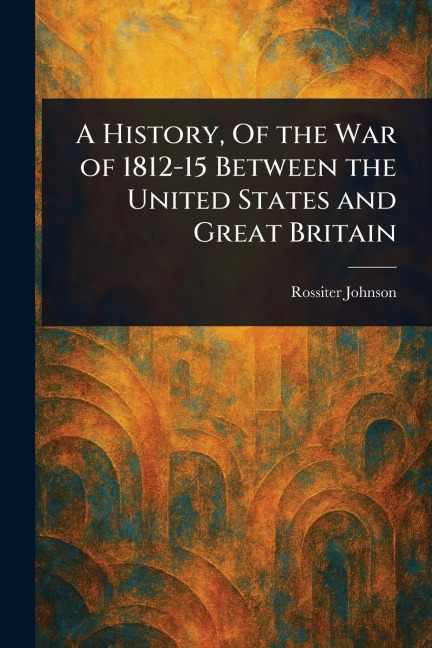 A History, Of the War of 1812-15 Between the United States and Great Britain - Rossiter Johnson