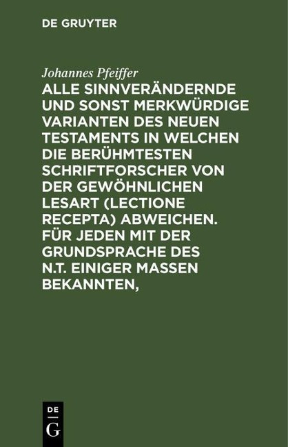 Alle sinnverändernde und sonst merkwürdige Varianten des Neuen Testaments in welchen die berühmtesten Schriftforscher von der Gewöhnlichen Lesart (lectione recepta) abweichen. Für jeden mit der Grundsprache des N.T. einiger Maßen Bekannten, - Johannes Pfeiffer