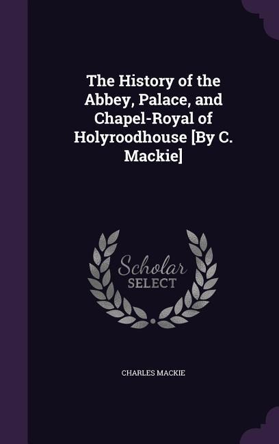 The History of the Abbey, Palace, and Chapel-Royal of Holyroodhouse [By C. Mackie] - Charles Mackie