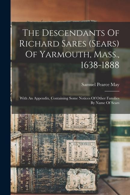 The Descendants Of Richard Sares (sears) Of Yarmouth, Mass., 1638-1888: With An Appendix, Containing Some Notices Of Other Families By Name Of Sears - Samuel Pearce May