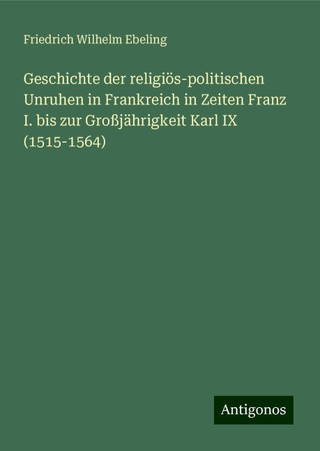 Geschichte der religiös-politischen Unruhen in Frankreich in Zeiten Franz I. bis zur Großjährigkeit Karl IX (1515-1564) - Friedrich Wilhelm Ebeling