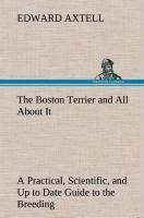 The Boston Terrier and All About It A Practical, Scientific, and Up to Date Guide to the Breeding of the American Dog - Edward Axtell