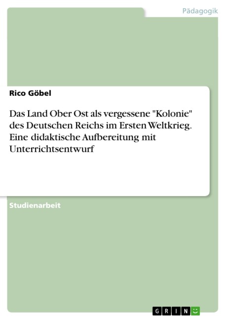 Das Land Ober Ost als vergessene "Kolonie" des Deutschen Reichs im Ersten Weltkrieg. Eine didaktische Aufbereitung mit Unterrichtsentwurf - Rico Göbel