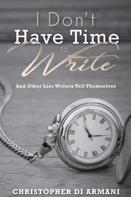 I Don't Have Time To Write And Other Lies Writers Tell Themselves - Christopher Di Armani