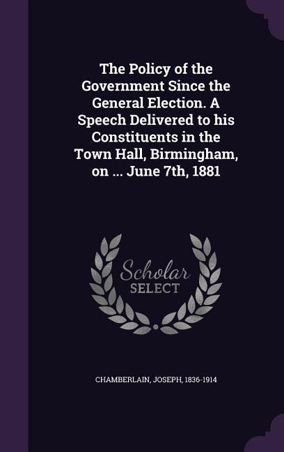 The Policy of the Government Since the General Election. A Speech Delivered to his Constituents in the Town Hall, Birmingham, on ... June 7th, 1881 - Joseph Chamberlain